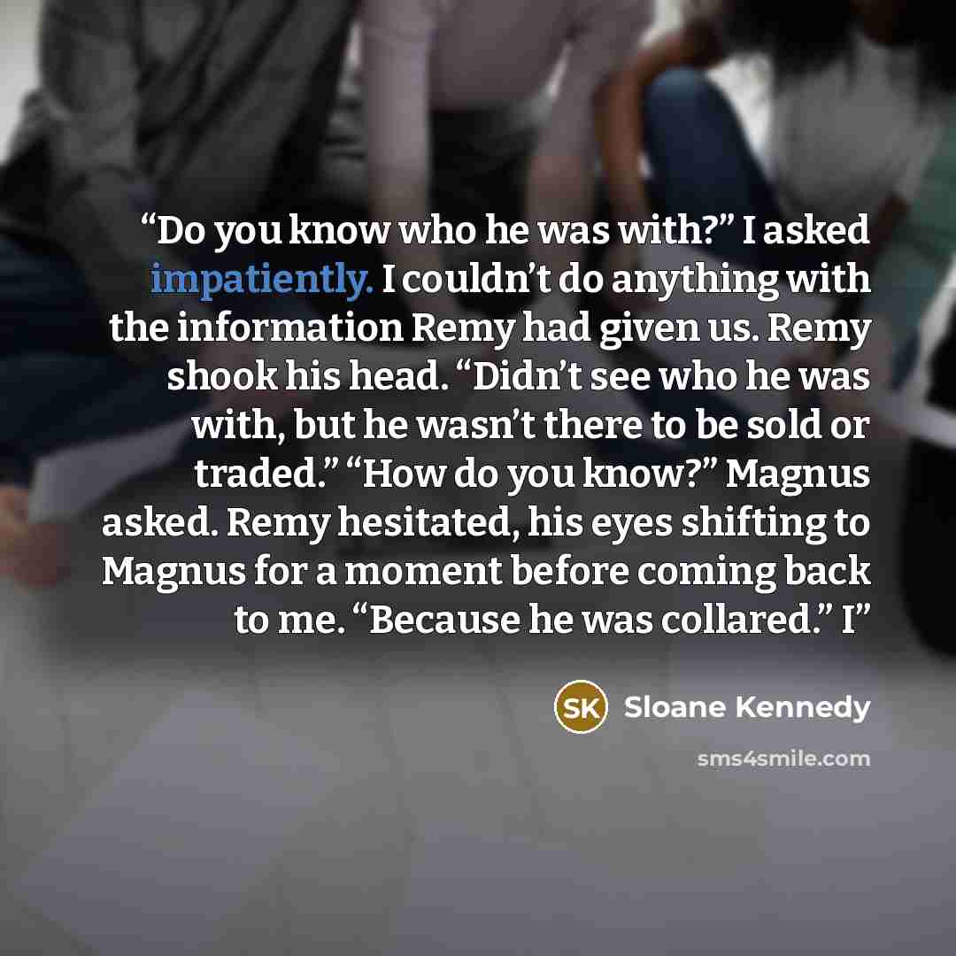 “Do you know who he was with?” I asked impatiently. I couldn’t do anything with the information Remy had given us. Remy shook his head. “Didn’t see who he was with, but he wasn’t there to be sold or traded.” “How do you know?” Magnus asked. Remy hesitated, his eyes shifting to Magnus for a moment…” quote by Sloane Kennedy