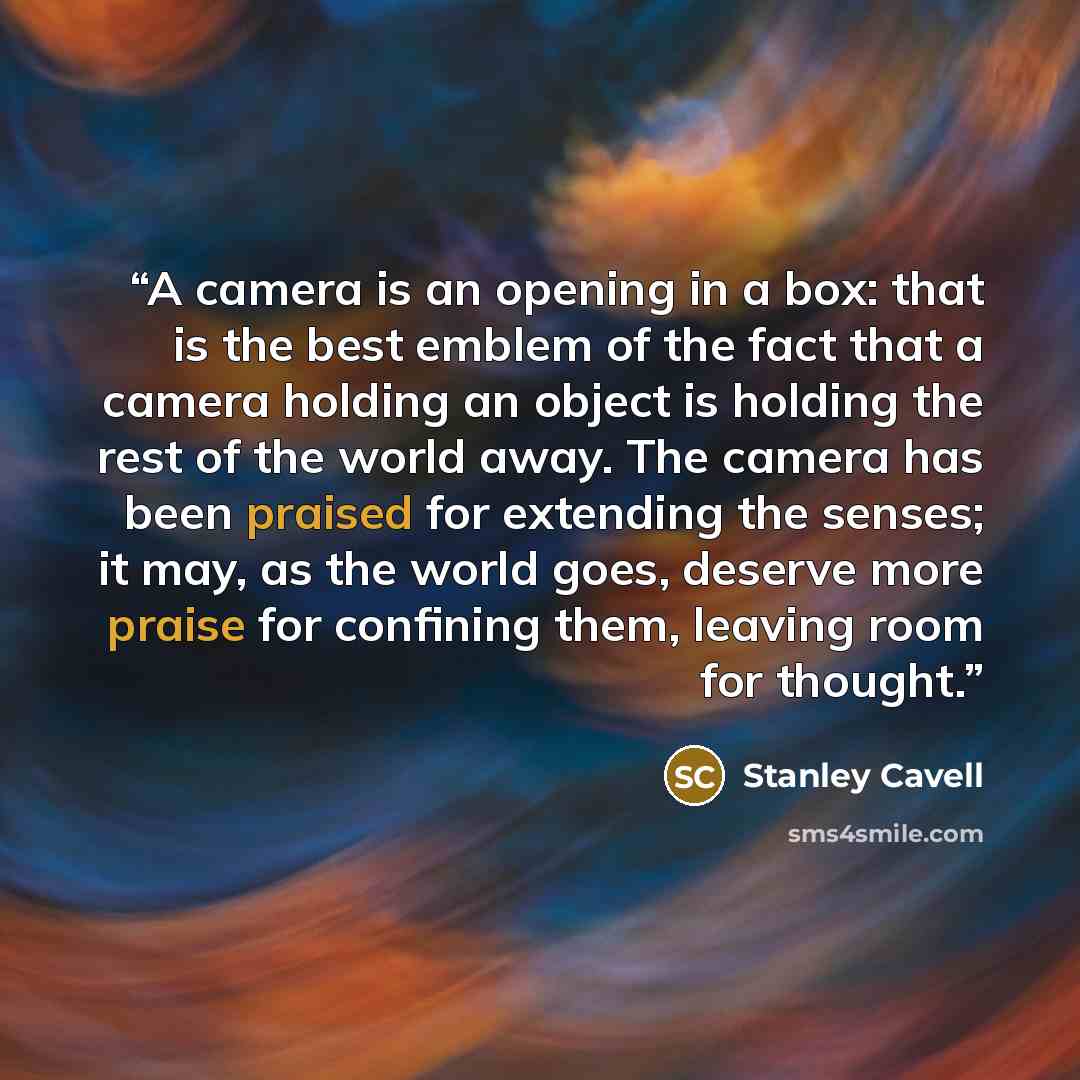 “A camera is an opening in a box: that is the best emblem of the fact that a camera holding an object is holding the rest of the world away. The camera has been praised for extending the senses; it may, as the world goes, deserve more praise for confining them, leaving room for thought.” quote by Stanley Cavell