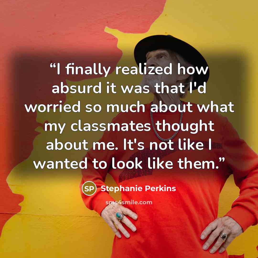 “I finally realized how absurd it was that I'd worried so much about what my classmates thought about me. It's not like I wanted to look like them.” quote by Stephanie Perkins