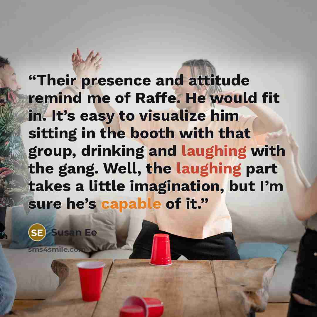 “Their presence and attitude remind me of Raffe. He would fit in. It’s easy to visualize him sitting in the booth with that group, drinking and laughing with the gang. Well, the laughing part takes a little imagination, but I’m sure he’s capable of it.” quote by Susan Ee