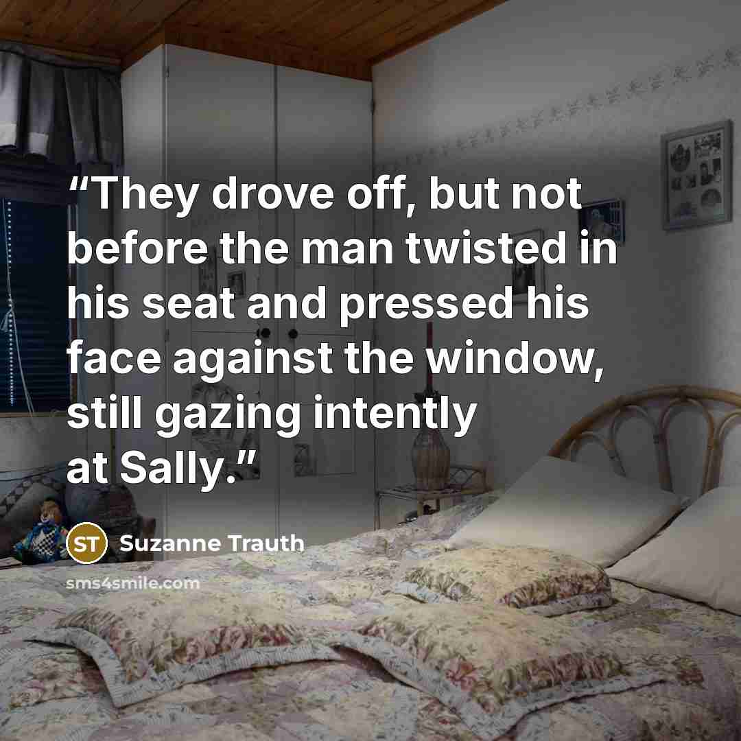 “They drove off, but not before the man twisted in his seat and pressed his face against the window, still gazing intently at Sally.” quote by Suzanne Trauth