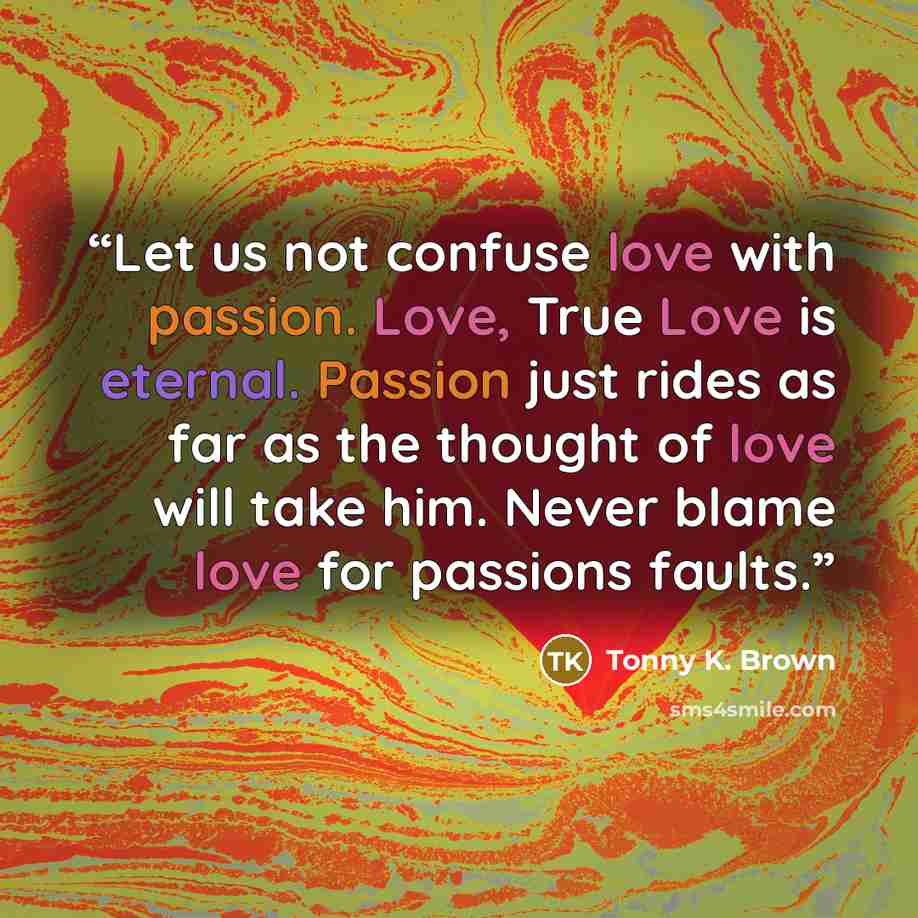 “Let us not confuse love with passion. Love, True Love is eternal. Passion just rides as far as the thought of love will take him. Never blame love for passions faults.” quote by Tonny K. Brown