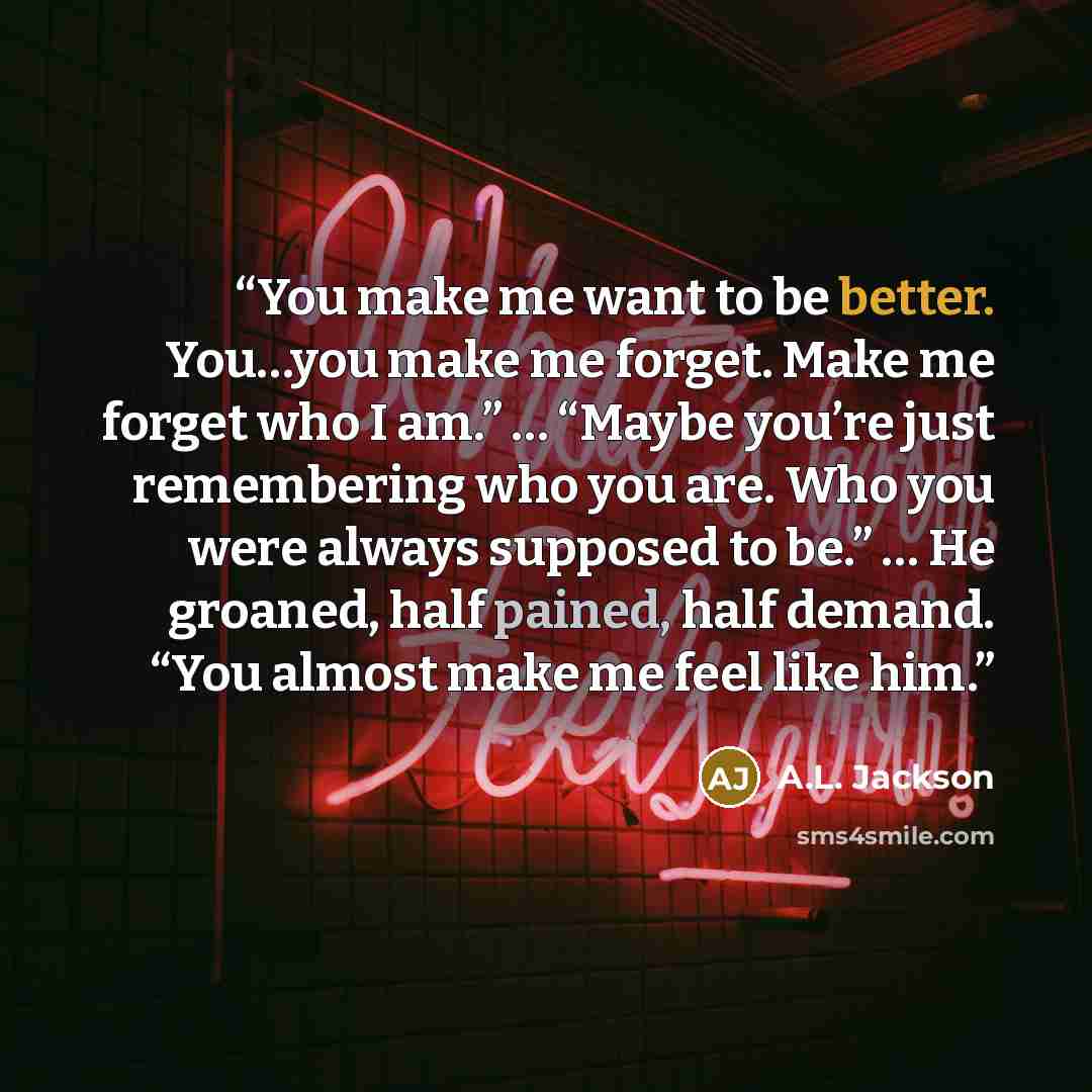 “You make me want to be better. You…you make me forget. Make me forget who I am.” … “Maybe you’re just remembering who you are. Who you were always supposed to be.” … He groaned, half pained, half demand. “You almost make me feel like him.” quote by A.L. Jackson