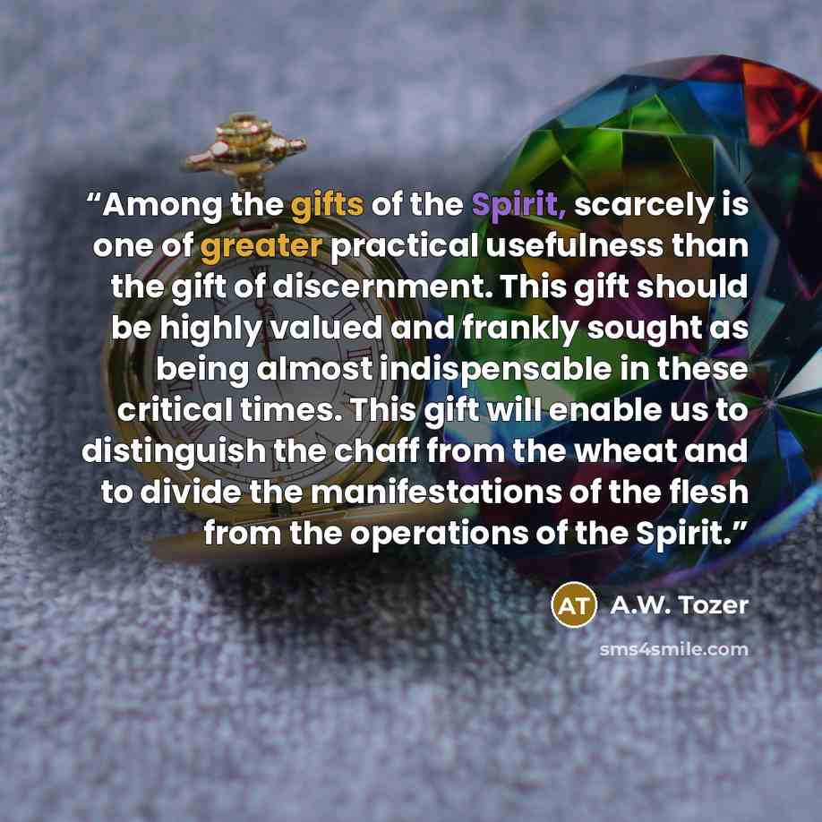 “Among the gifts of the Spirit, scarcely is one of greater practical usefulness than the gift of discernment. This gift should be highly valued and frankly sought as being almost indispensable in these critical times. This gift will enable us to distinguish the chaff from the wheat and to divide…” quote by A.W. Tozer