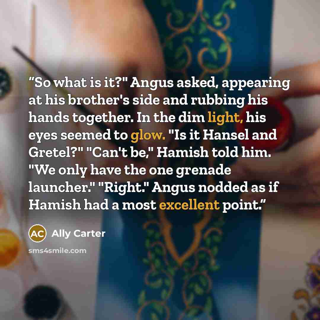 “So what is it?" Angus asked, appearing at his brother's side and rubbing his hands together. In the dim light, his eyes seemed to glow. "Is it Hansel and Gretel?" "Can't be," Hamish told him. "We only have the one grenade launcher." "Right." Angus nodded as if Hamish had a most excellent point.” quote by Ally Carter