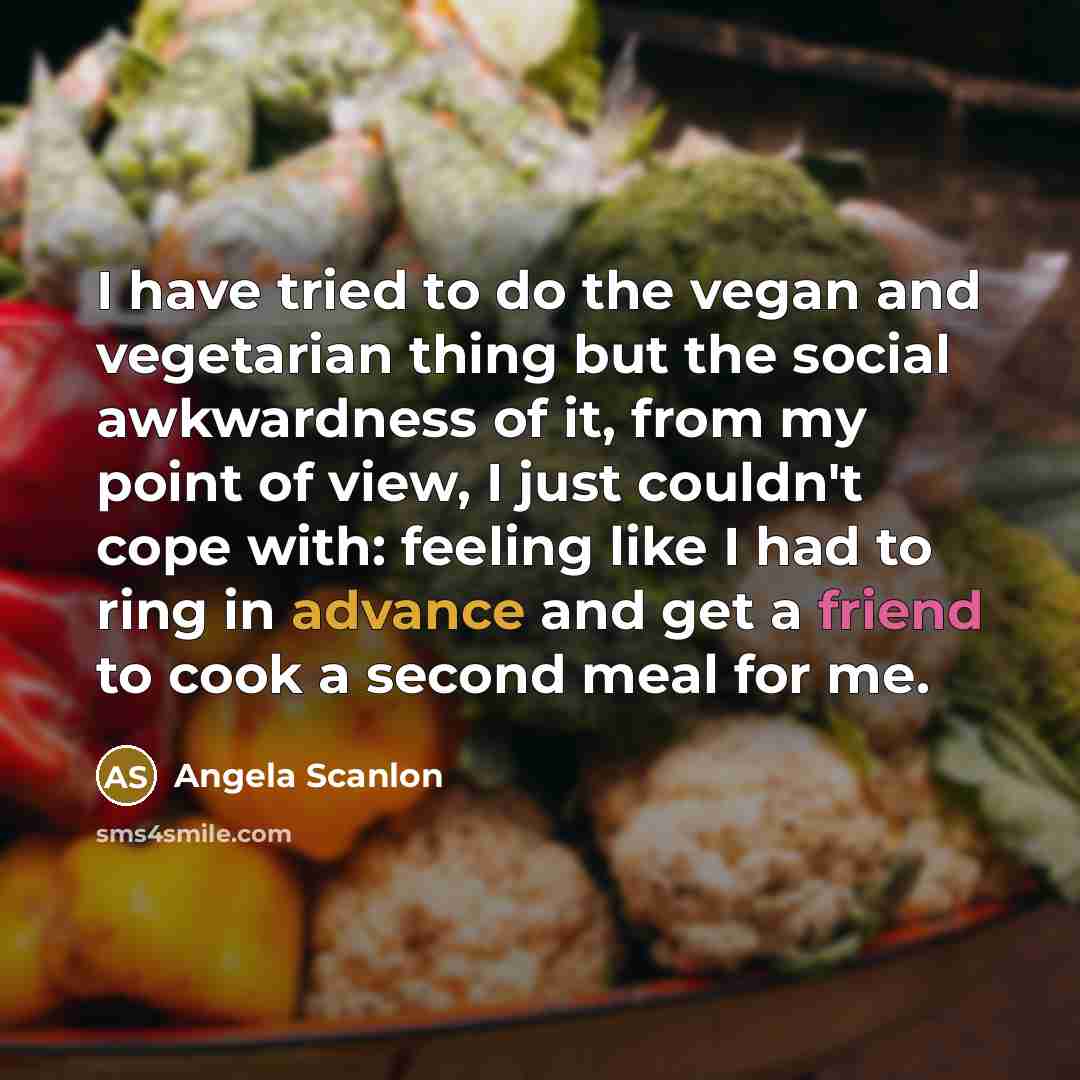 “I have tried to do the vegan and vegetarian thing but the social awkwardness of it, from my point of view, I just couldn't cope with: feeling like I had to ring in advance and get a friend to cook a second meal for me.” quote by Angela Scanlon