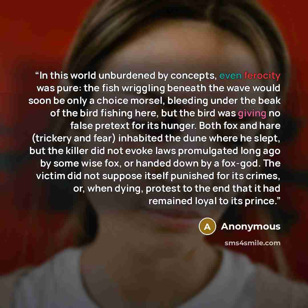 “In this world unburdened by concepts, even ferocity was pure: the fish wriggling beneath the wave would soon be only a choice morsel, bleeding under the beak of the bird fishing here, but the bird was giving no false pretext for its hunger. Both fox and hare (trickery and fear) inhabited the dune…” quote by Anonymous