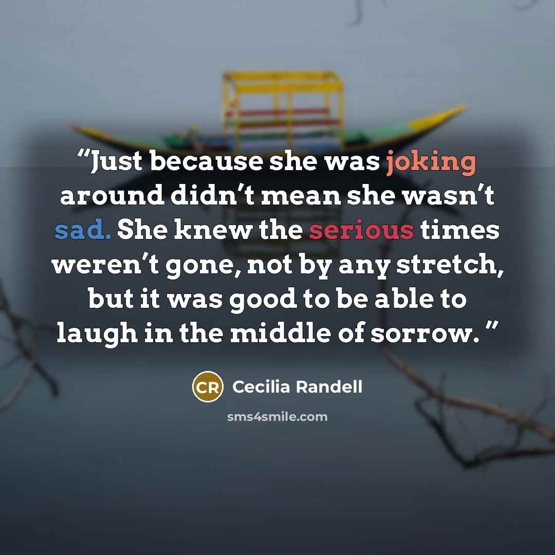 “Just because she was joking around didn’t mean she wasn’t sad. She knew the serious times weren’t gone, not by any stretch, but it was good to be able to laugh in the middle of sorrow.” quote by Cecilia Randell