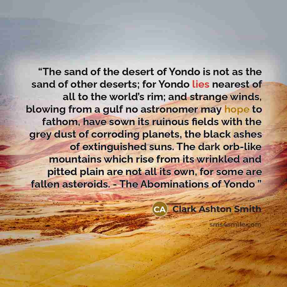 “The sand of the desert of Yondo is not as the sand of other deserts; for Yondo lies nearest of all to the world’s rim; and strange winds, blowing from a gulf no astronomer may hope to fathom, have sown its ruinous fields with the grey dust of corroding planets, the black ashes of extinguished…” quote by Clark Ashton Smith