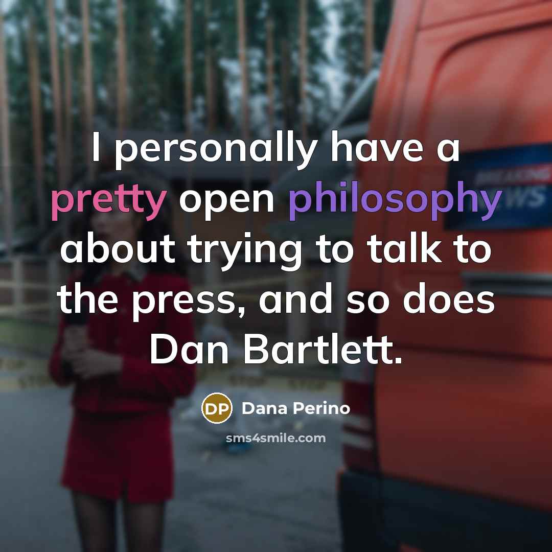 “I personally have a pretty open philosophy about trying to talk to the press, and so does Dan Bartlett.” quote by Dana Perino