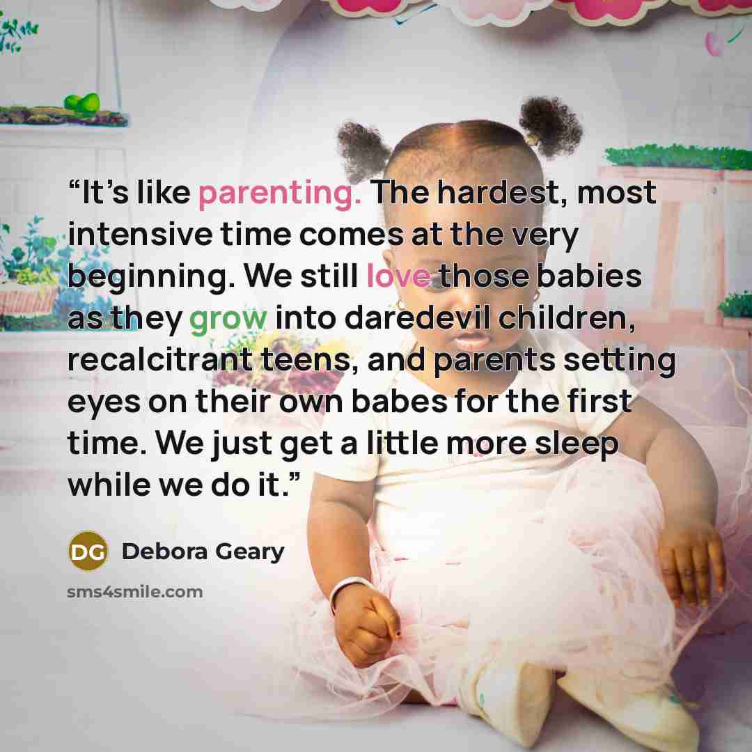“It’s like parenting. The hardest, most intensive time comes at the very beginning. We still love those babies as they grow into daredevil children, recalcitrant teens, and parents setting eyes on their own babes for the first time. We just get a little more sleep while we do it.” quote by Debora Geary