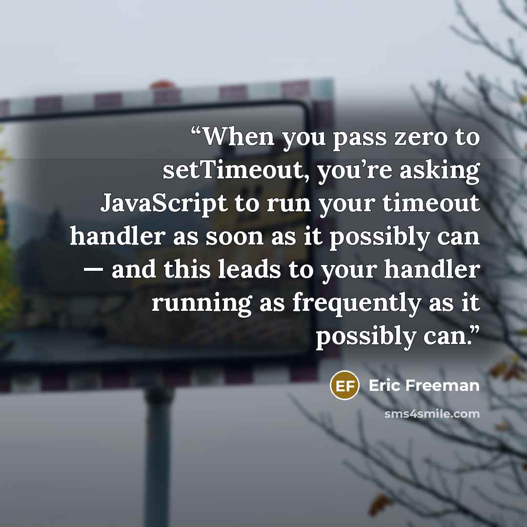 “When you pass zero to setTimeout, you’re asking JavaScript to run your timeout handler as soon as it possibly can — and this leads to your handler running as frequently as it possibly can.” quote by Eric Freeman