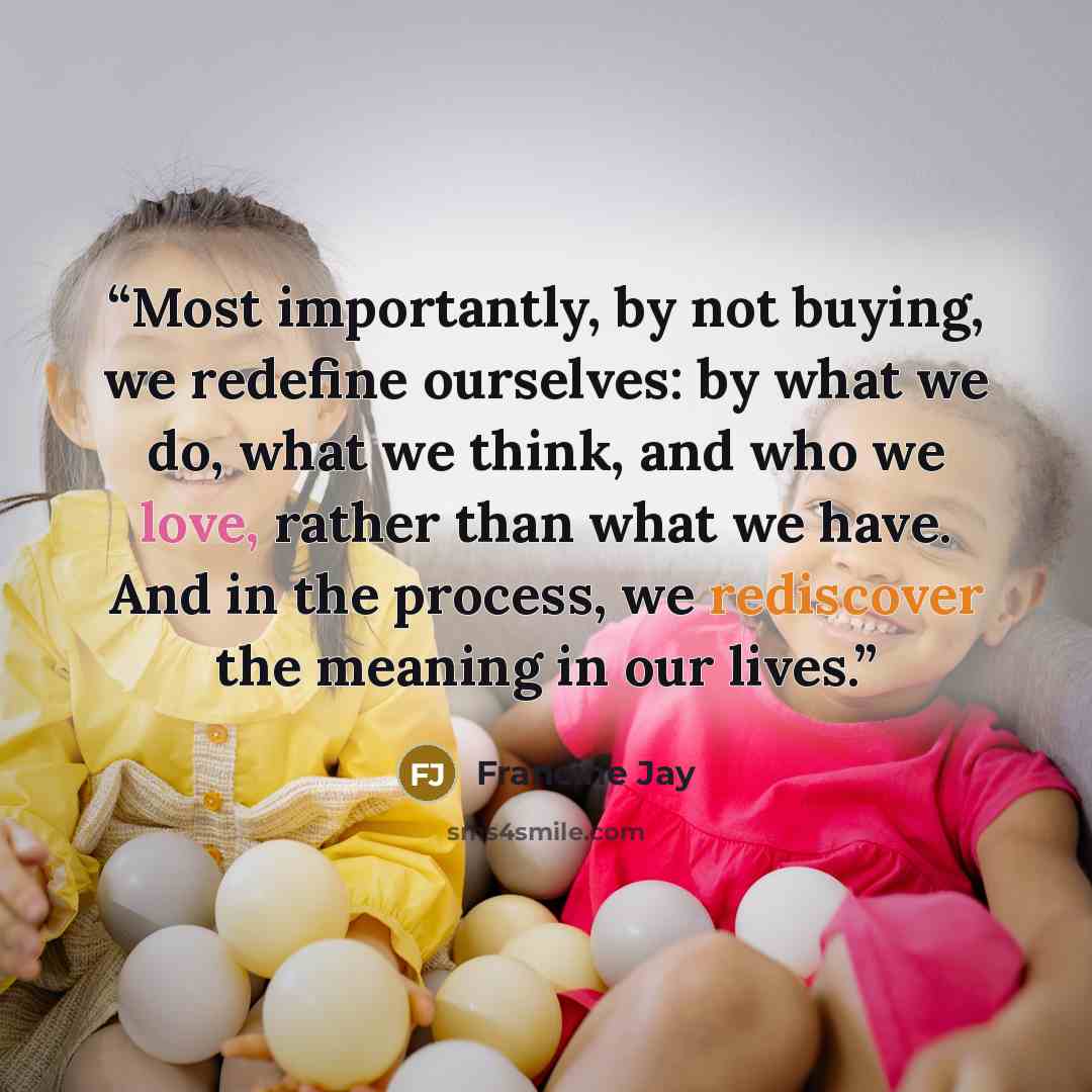 “Most importantly, by not buying, we redefine ourselves: by what we do, what we think, and who we love, rather than what we have. And in the process, we rediscover the meaning in our lives.” quote by Francine Jay