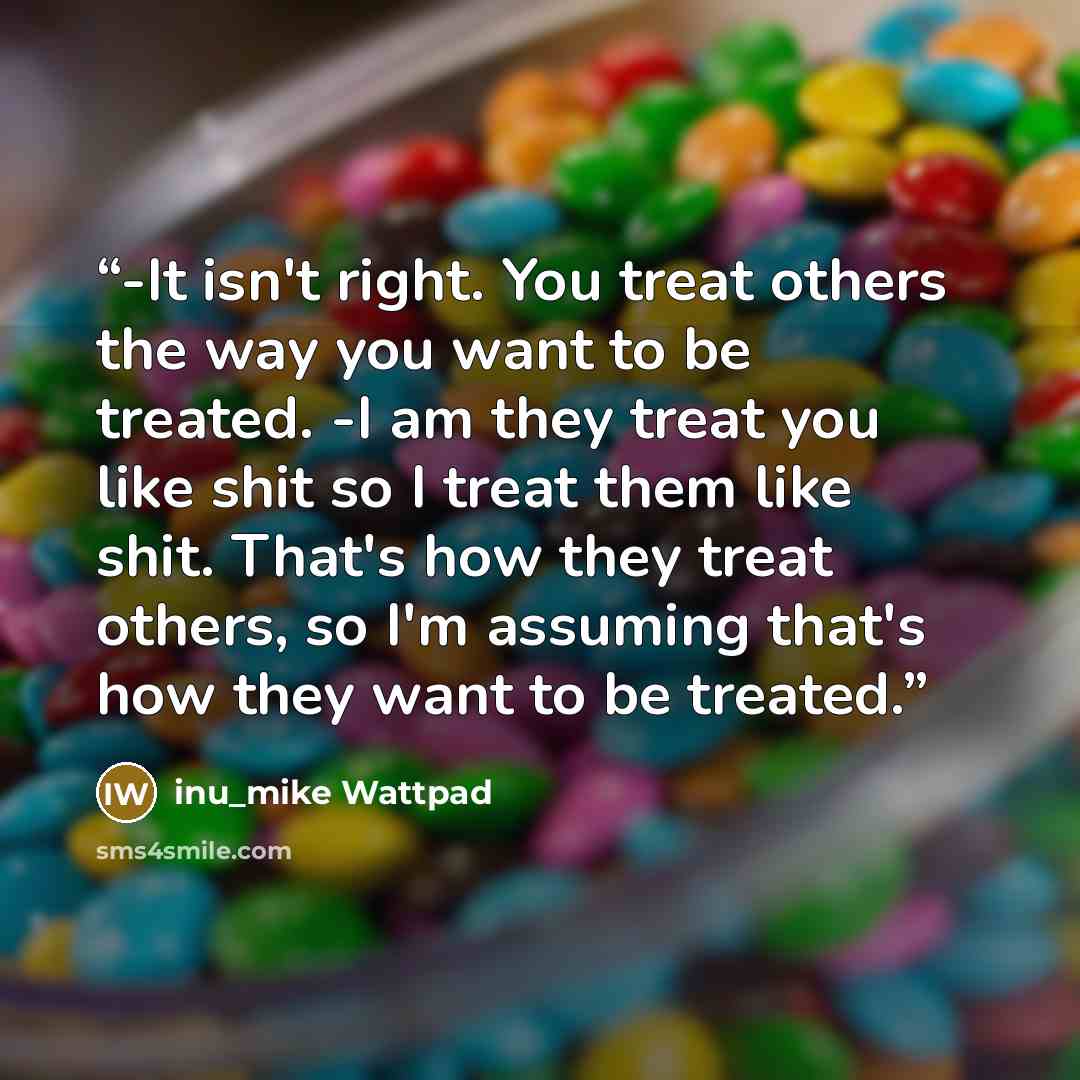 “-It isn't right. You treat others the way you want to be treated. -I am they treat you like shit so I treat them like shit. That's how they treat others, so I'm assuming that's how they want to be treated.” quote by inu_mike Wattpad
