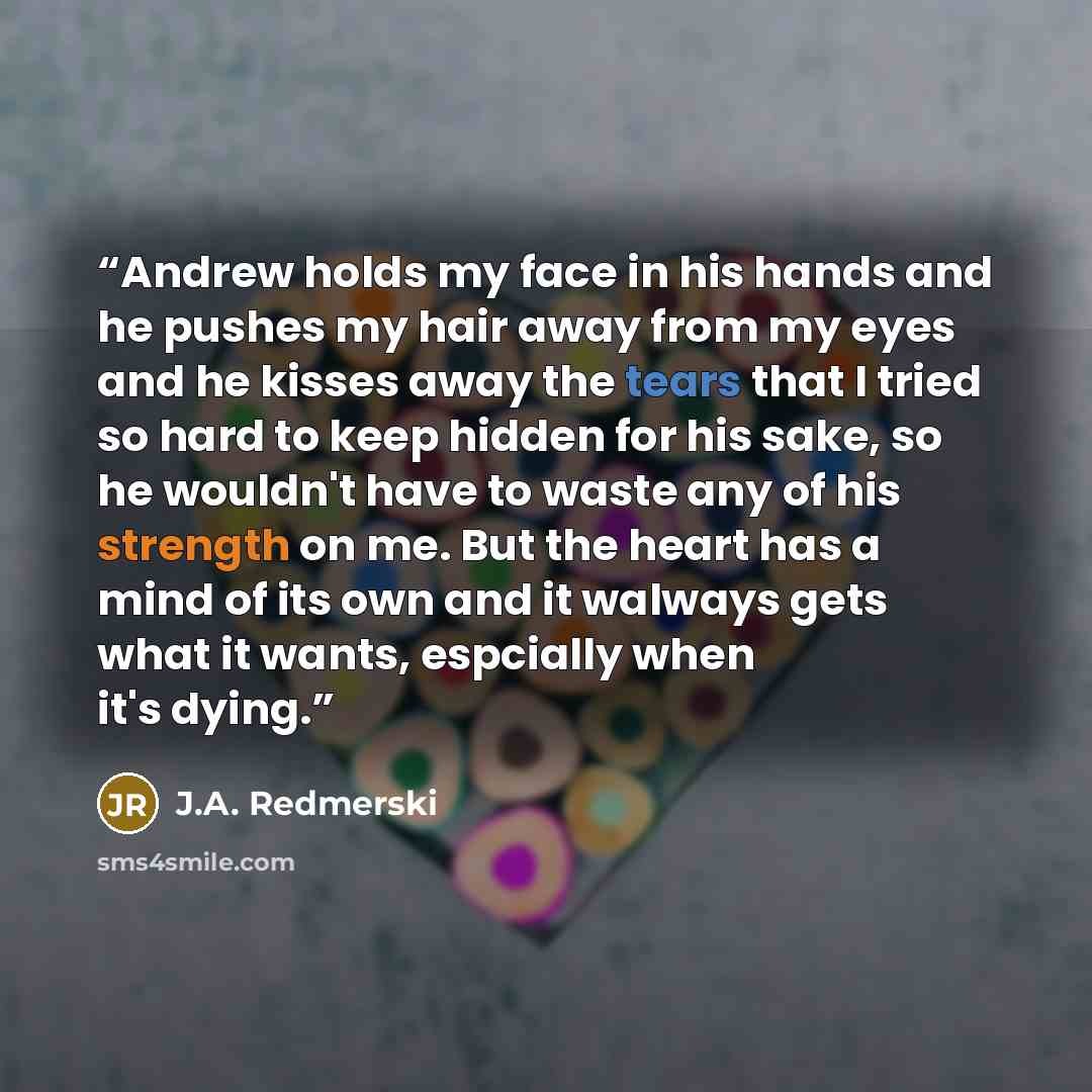 “Andrew holds my face in his hands and he pushes my hair away from my eyes and he kisses away the tears that I tried so hard to keep hidden for his sake, so he wouldn't have to waste any of his strength on me. But the heart has a mind of its own and it walways gets what it wants, espcially when…” quote by J.A. Redmerski