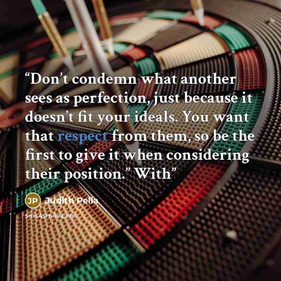 “Don’t condemn what another sees as perfection, just because it doesn’t fit your ideals. You want that respect from them, so be the first to give it when considering their position.” With” quote by Judith Pella