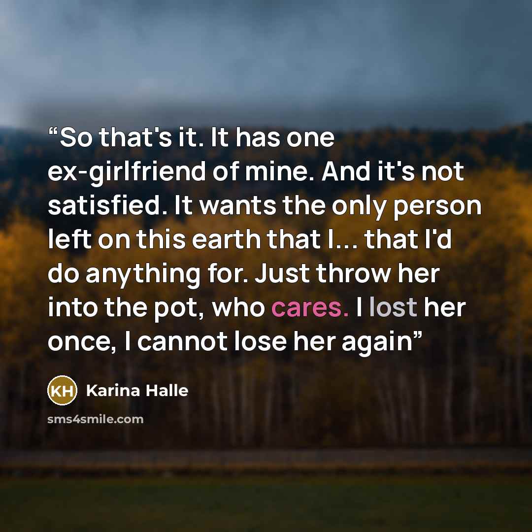 “So that's it. It has one ex-girlfriend of mine. And it's not satisfied. It wants the only person left on this earth that I... that I'd do anything for. Just throw her into the pot, who cares. I lost her once, I cannot lose her again” quote by Karina Halle