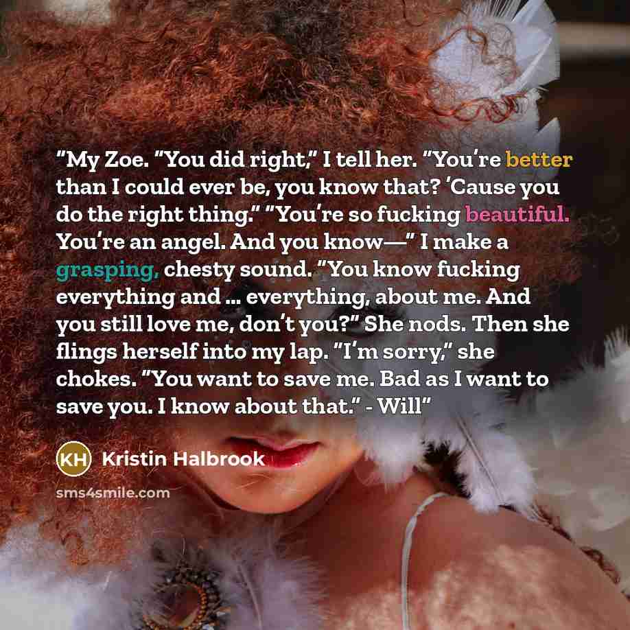 “My Zoe. “You did right,” I tell her. “You’re better than I could ever be, you know that? ’Cause you do the right thing.” “You’re so fucking beautiful. You’re an angel. And you know—” I make a grasping, chesty sound. “You know fucking everything and … everything, about me. And you still love me…” quote by Kristin Halbrook