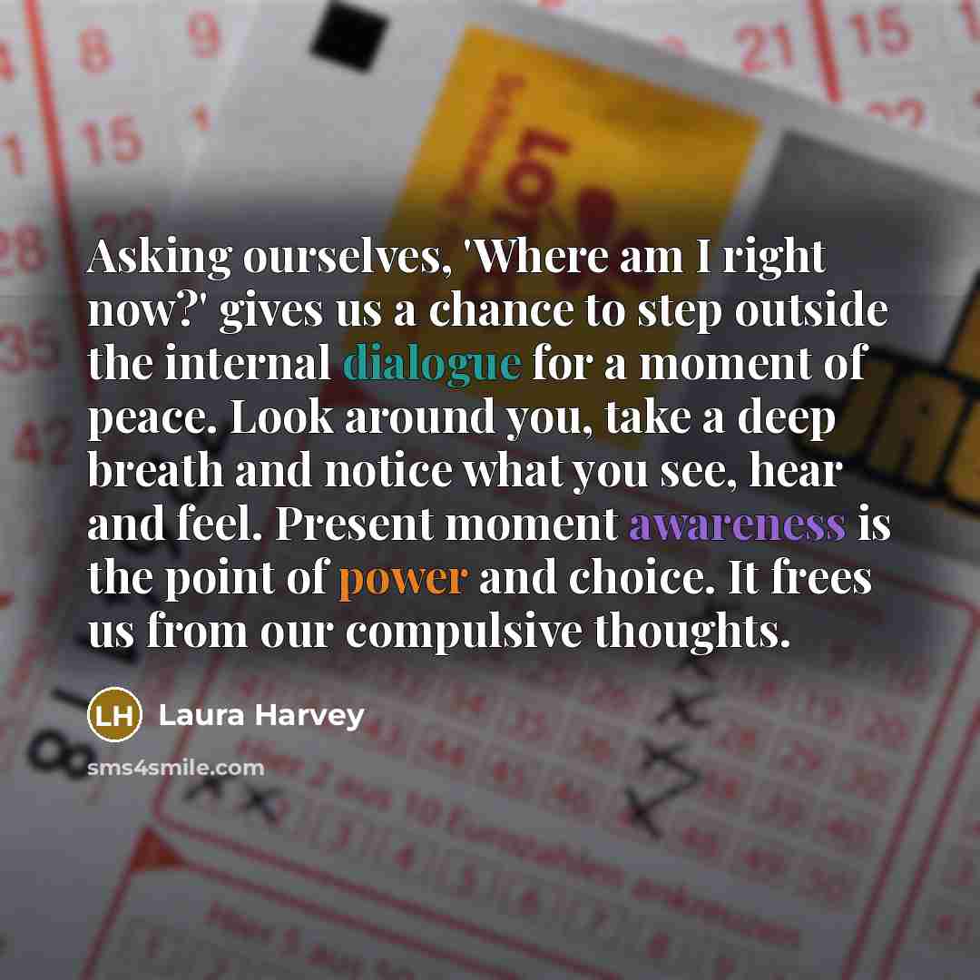 “Asking ourselves, 'Where am I right now?' gives us a chance to step outside the internal dialogue for a moment of peace. Look around you, take a deep breath and notice what you see, hear and feel. Present moment awareness is the point of power and choice. It frees us from our compulsive thoughts.” quote by Laura Harvey