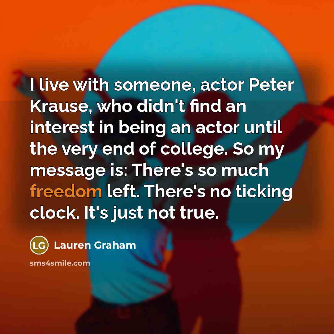 “I live with someone, actor Peter Krause, who didn't find an interest in being an actor until the very end of college. So my message is: There's so much freedom left. There's no ticking clock. It's just not true.” quote by Lauren Graham
