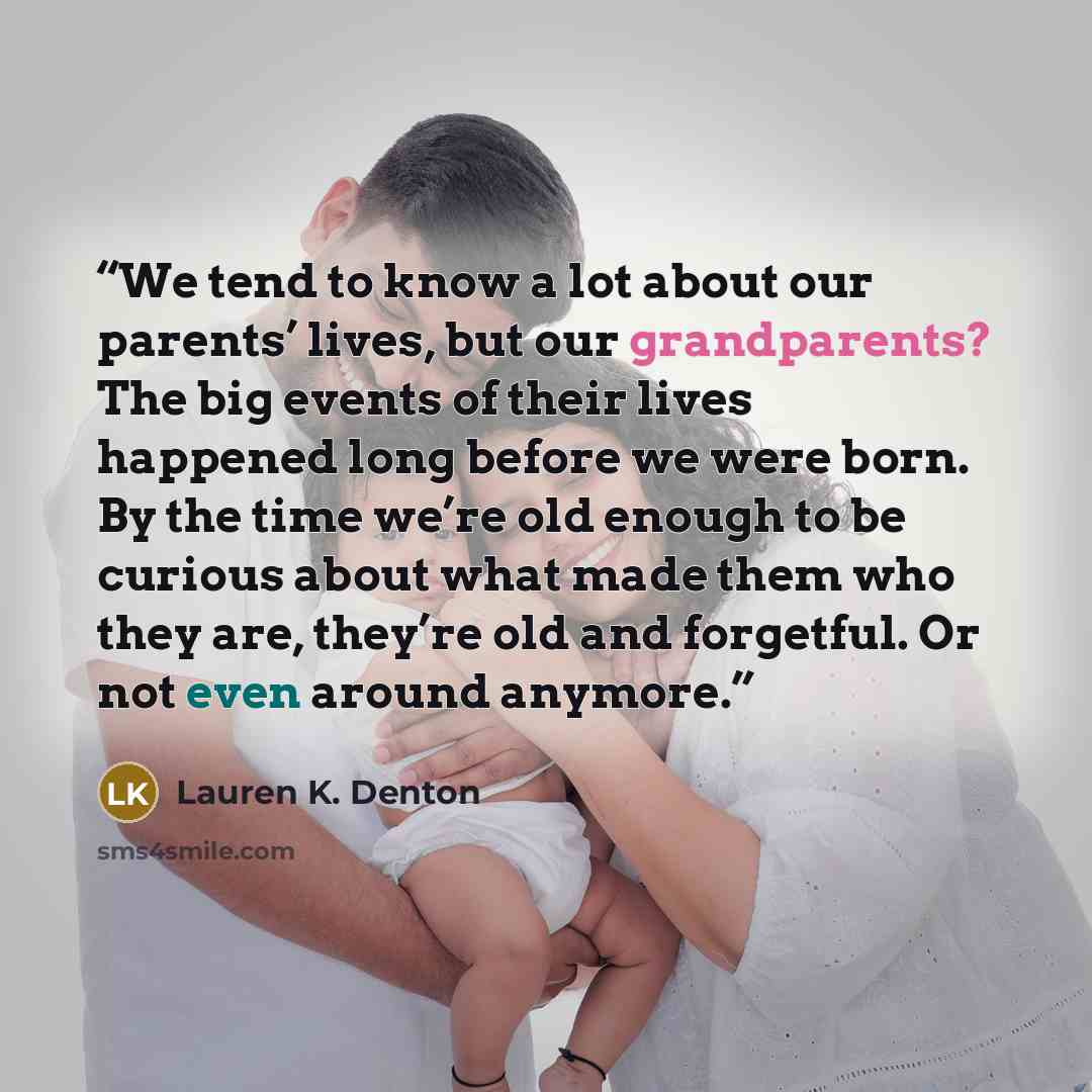 “We tend to know a lot about our parents’ lives, but our grandparents? The big events of their lives happened long before we were born. By the time we’re old enough to be curious about what made them who they are, they’re old and forgetful. Or not even around anymore.” quote by Lauren K. Denton