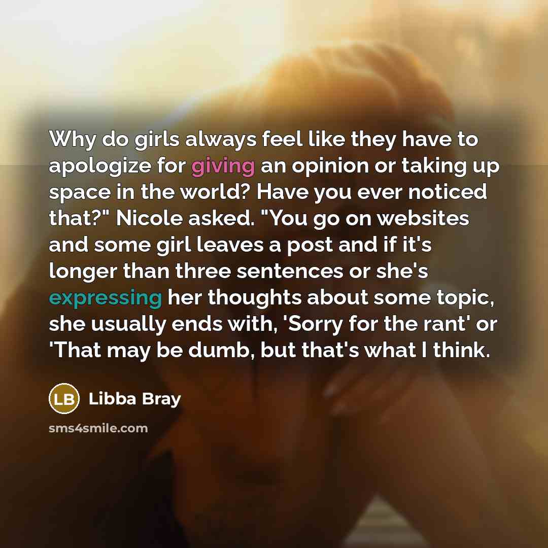 “Why do girls always feel like they have to apologize for giving an opinion or taking up space in the world? Have you ever noticed that?" Nicole asked. "You go on websites and some girl leaves a post and if it's longer than three sentences or she's expressing her thoughts about some topic, she…” quote by Libba Bray