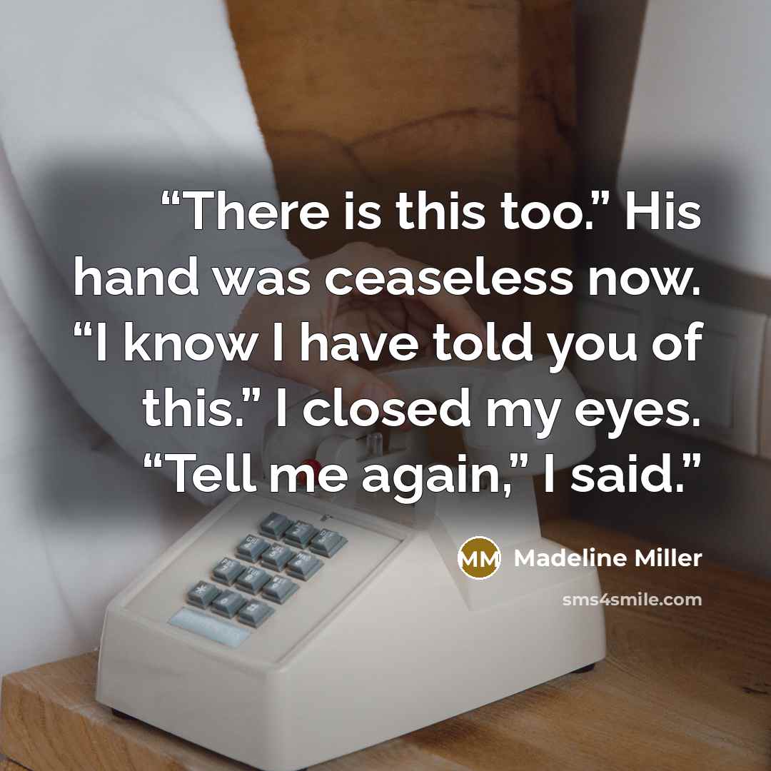 “There is this too.” His hand was ceaseless now. “I know I have told you of this.” I closed my eyes. “Tell me again,” I said.” quote by Madeline Miller
