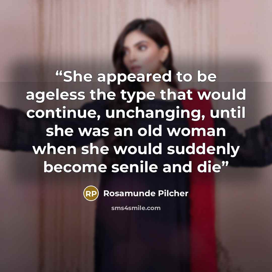 “She appeared to be ageless the type that would continue, unchanging, until she was an old woman when she would suddenly become senile and die” quote by Rosamunde Pilcher