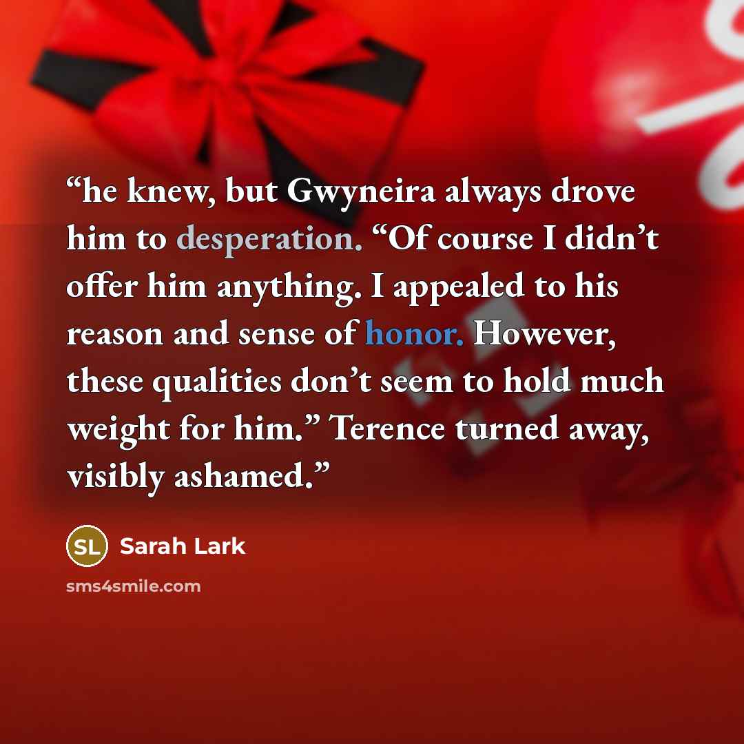 “he knew, but Gwyneira always drove him to desperation. “Of course I didn’t offer him anything. I appealed to his reason and sense of honor. However, these qualities don’t seem to hold much weight for him.” Terence turned away, visibly ashamed.” quote by Sarah Lark