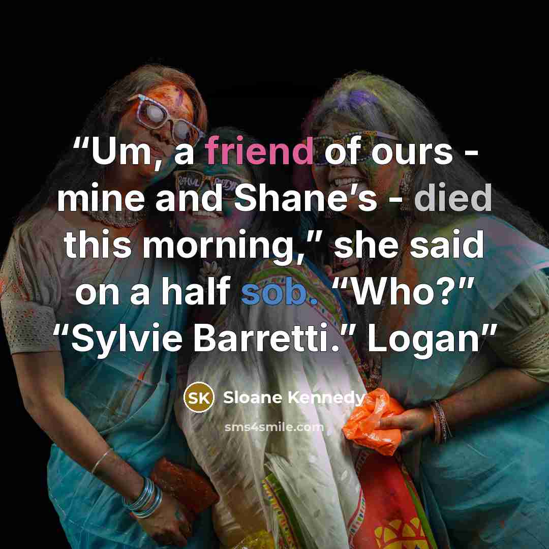 “Um, a friend of ours - mine and Shane’s - died this morning,” she said on a half sob. “Who?” “Sylvie Barretti.” Logan” quote by Sloane Kennedy