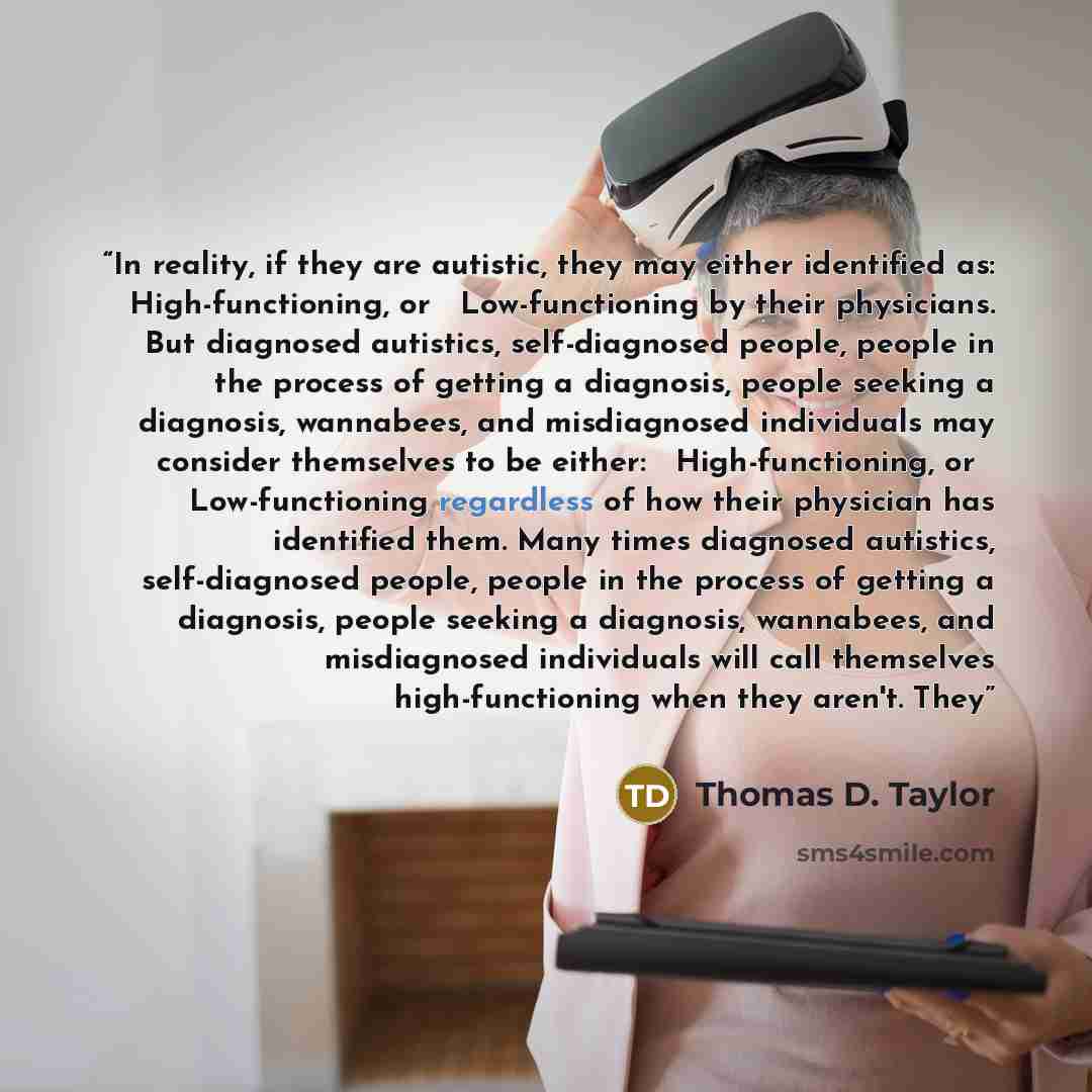 “In reality, if they are autistic, they may either identified as: ◦ High-functioning, or ◦ Low-functioning by their physicians. But diagnosed autistics, self-diagnosed people, people in the process of getting a diagnosis, people seeking a diagnosis, wannabees, and misdiagnosed individuals may…” quote by Thomas D. Taylor