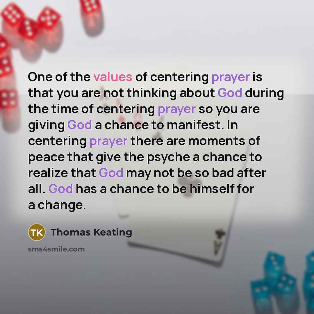 “One of the values of centering prayer is that you are not thinking about God during the time of centering prayer so you are giving God a chance to manifest. In centering prayer there are moments of peace that give the psyche a chance to realize that God may not be so bad after all. God has a…” quote by Thomas Keating