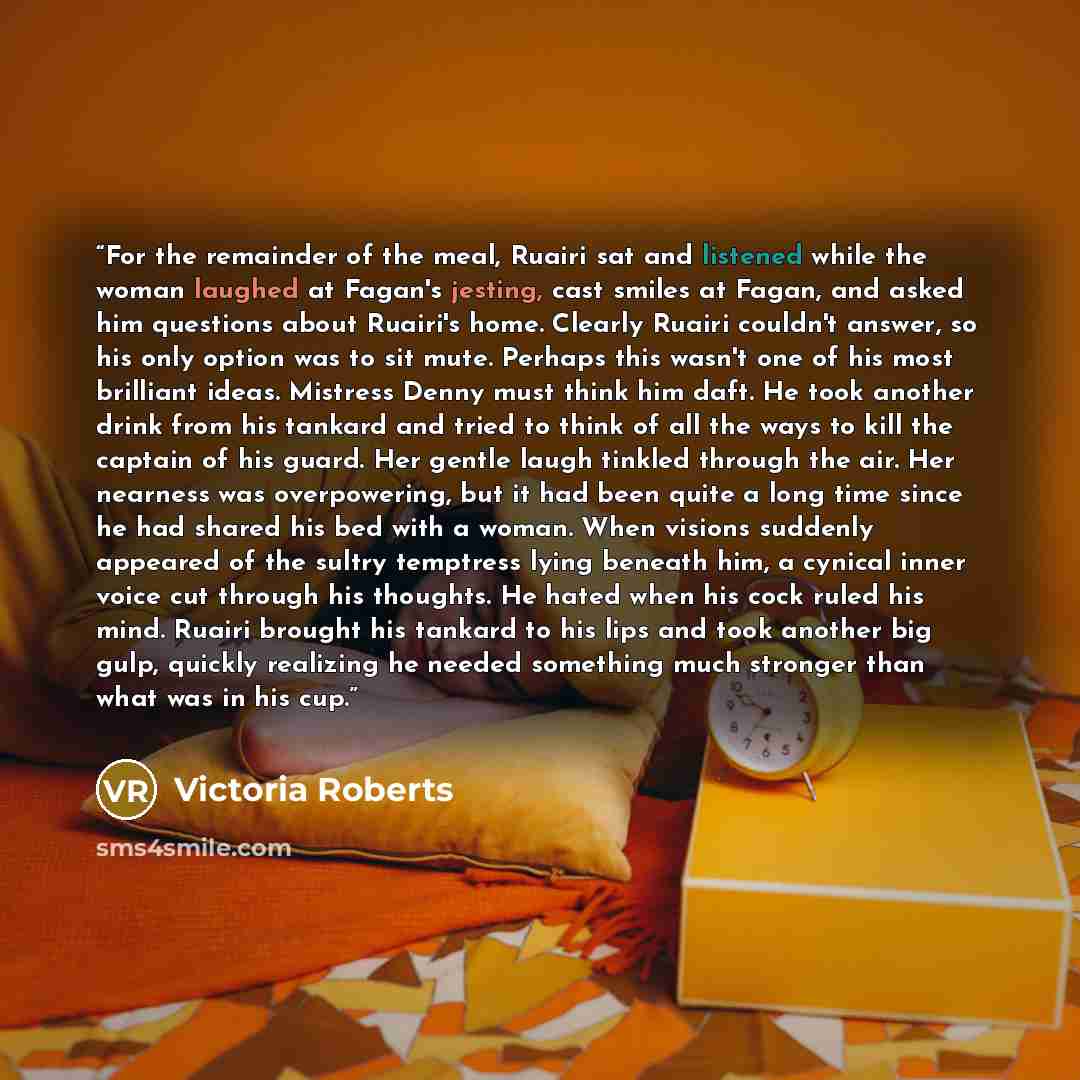 “For the remainder of the meal, Ruairi sat and listened while the woman laughed at Fagan's jesting, cast smiles at Fagan, and asked him questions about Ruairi's home. Clearly Ruairi couldn't answer, so his only option was to sit mute. Perhaps this wasn't one of his most brilliant ideas. Mistress…” quote by Victoria Roberts