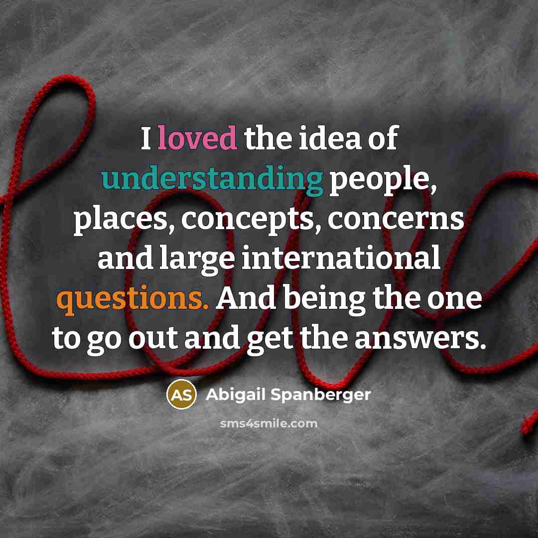 “I loved the idea of understanding people, places, concepts, concerns and large international questions. And being the one to go out and get the answers.” quote by Abigail Spanberger