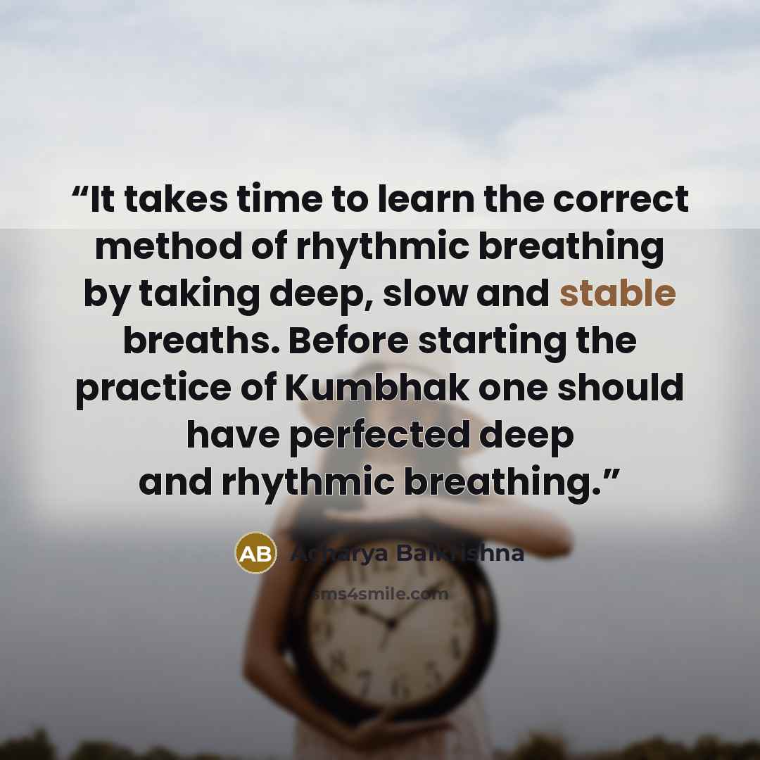 “It takes time to learn the correct method of rhythmic breathing by taking deep, slow and stable breaths. Before starting the practice of Kumbhak one should have perfected deep and rhythmic breathing.” quote by Acharya Balkrishna