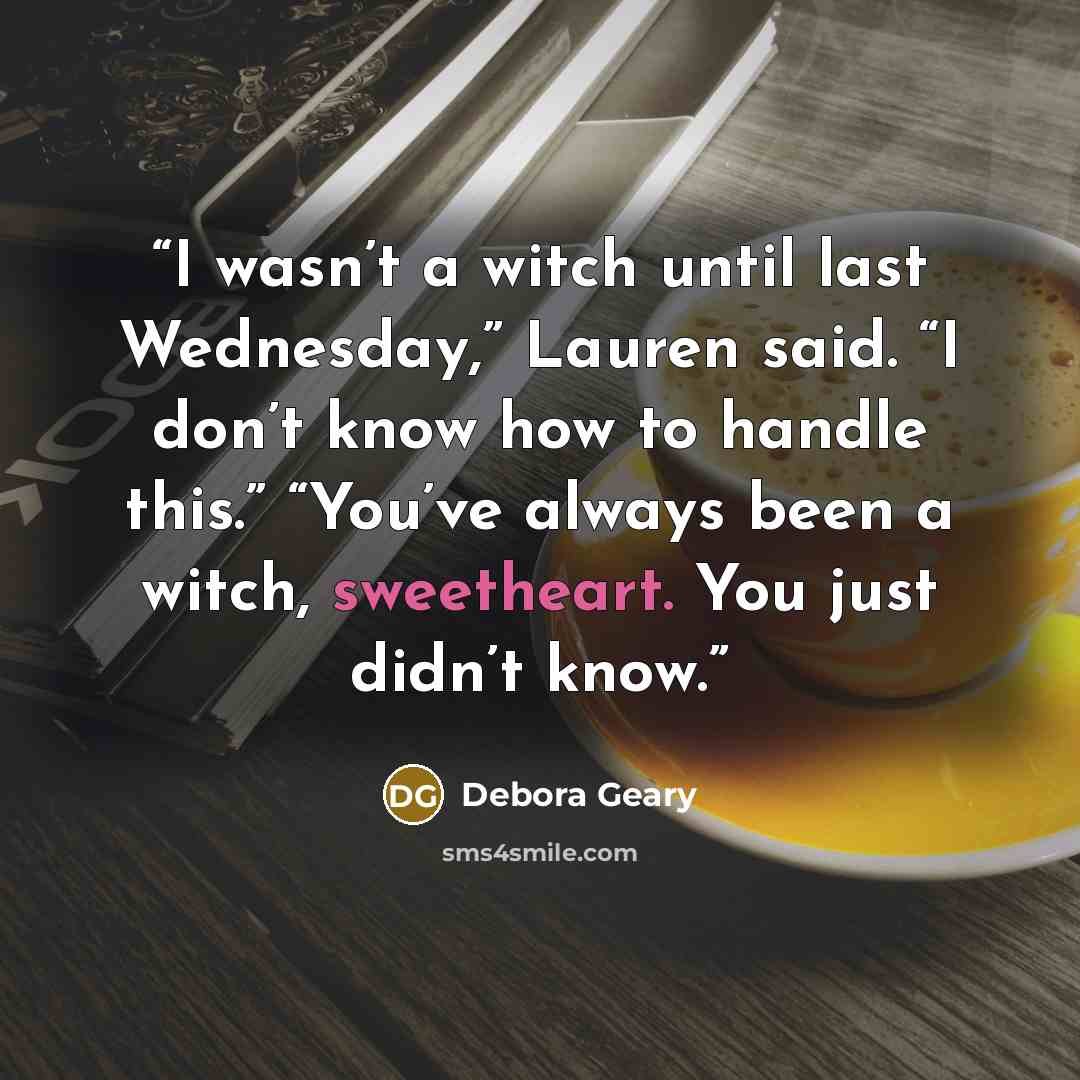 “I wasn’t a witch until last Wednesday,” Lauren said. “I don’t know how to handle this.” “You’ve always been a witch, sweetheart. You just didn’t know.” quote by Debora Geary