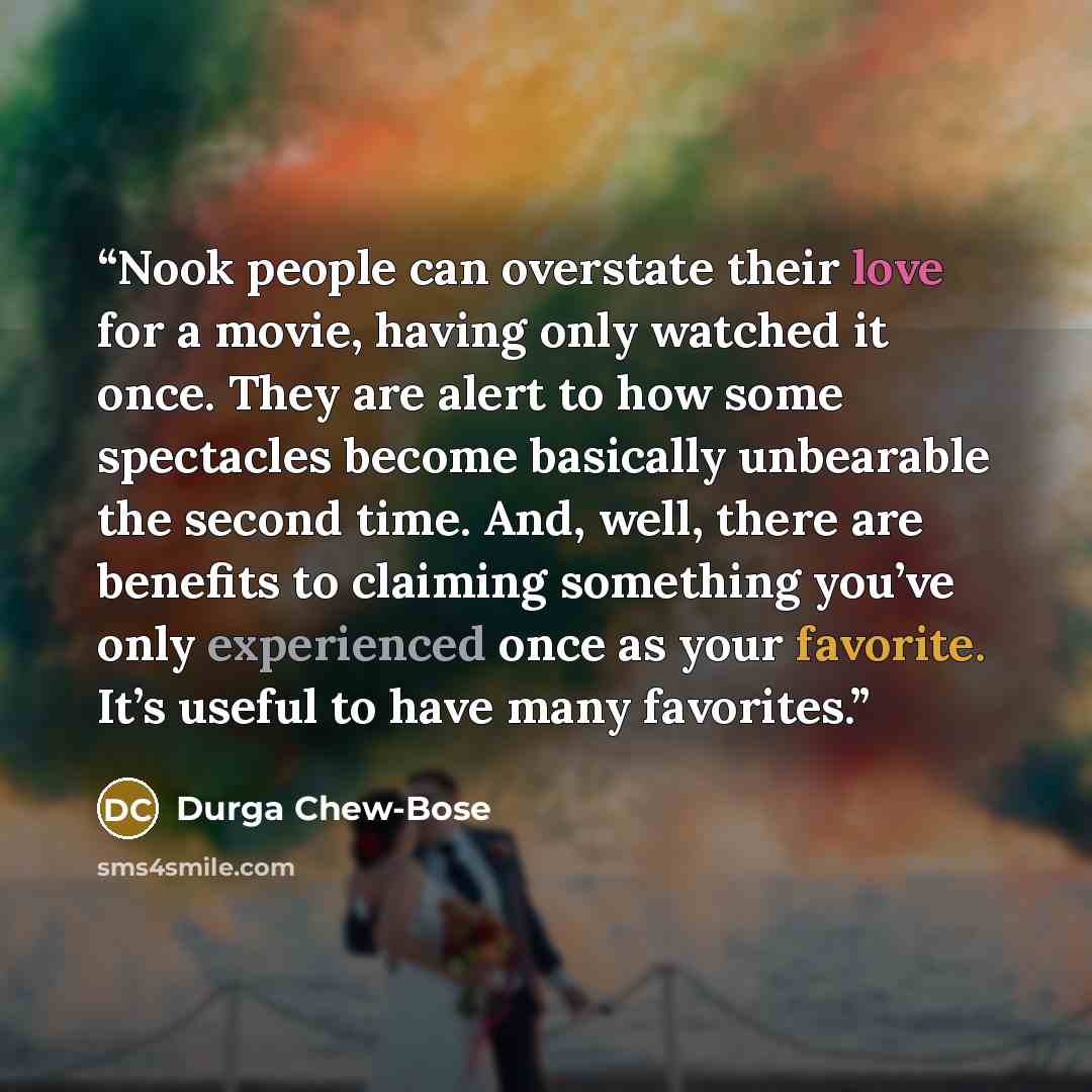 “Nook people can overstate their love for a movie, having only watched it once. They are alert to how some spectacles become basically unbearable the second time. And, well, there are benefits to claiming something you’ve only experienced once as your favorite. It’s useful to have many favorites.” quote by Durga Chew-Bose
