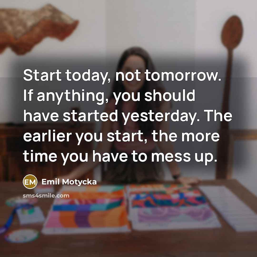 “Start today, not tomorrow. If anything, you should have started yesterday. The earlier you start, the more time you have to mess up.” quote by Emil Motycka