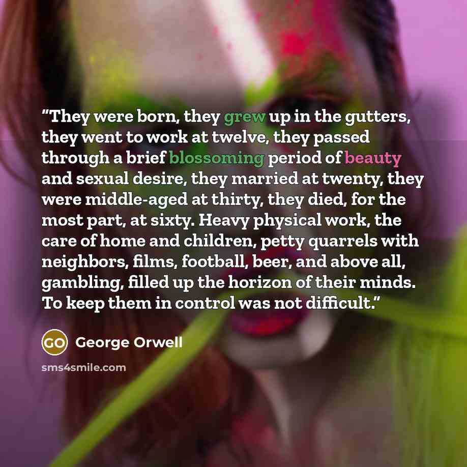 “They were born, they grew up in the gutters, they went to work at twelve, they passed through a brief blossoming period of beauty and sexual desire, they married at twenty, they were middle-aged at thirty, they died, for the most part, at sixty. Heavy physical work, the care of home and children…” quote by George Orwell