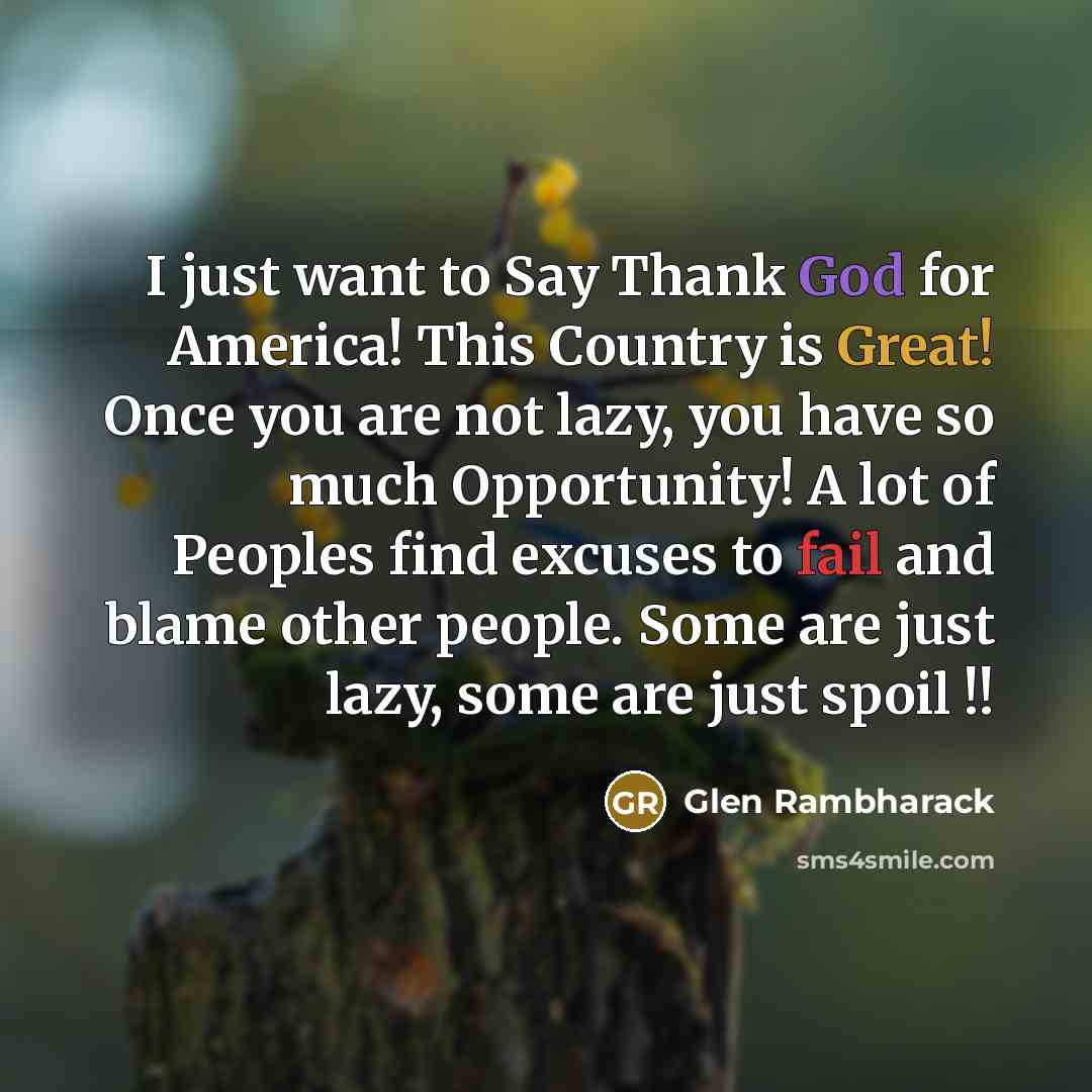 “I just want to Say Thank God for America! This Country is Great! Once you are not lazy, you have so much Opportunity! A lot of Peoples find excuses to fail and blame other people. Some are just lazy, some are just spoil !!” quote by Glen Rambharack