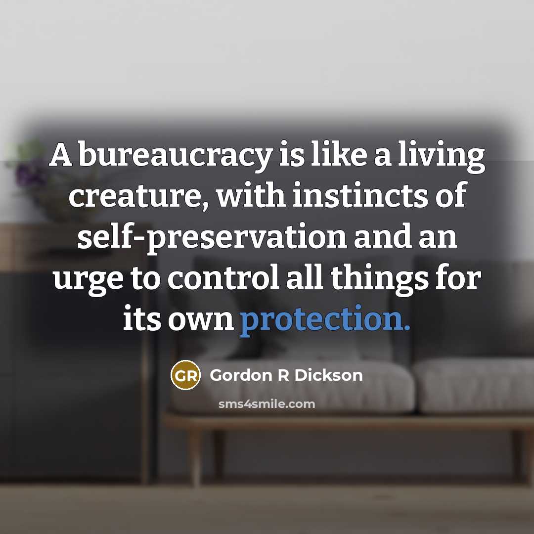 “A bureaucracy is like a living creature, with instincts of self-preservation and an urge to control all things for its own protection.” quote by Gordon R Dickson