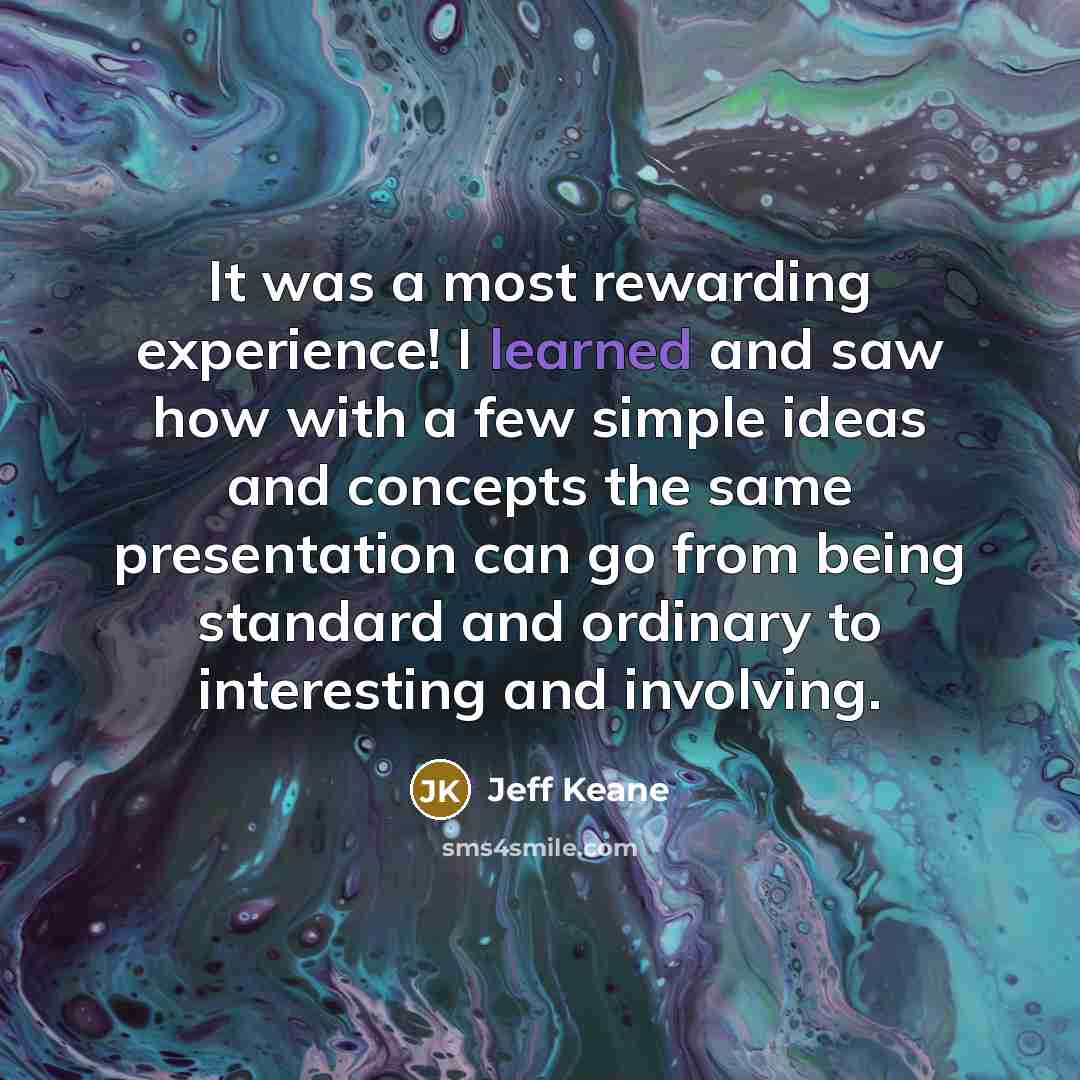 “It was a most rewarding experience! I learned and saw how with a few simple ideas and concepts the same presentation can go from being standard and ordinary to interesting and involving.” quote by Jeff Keane