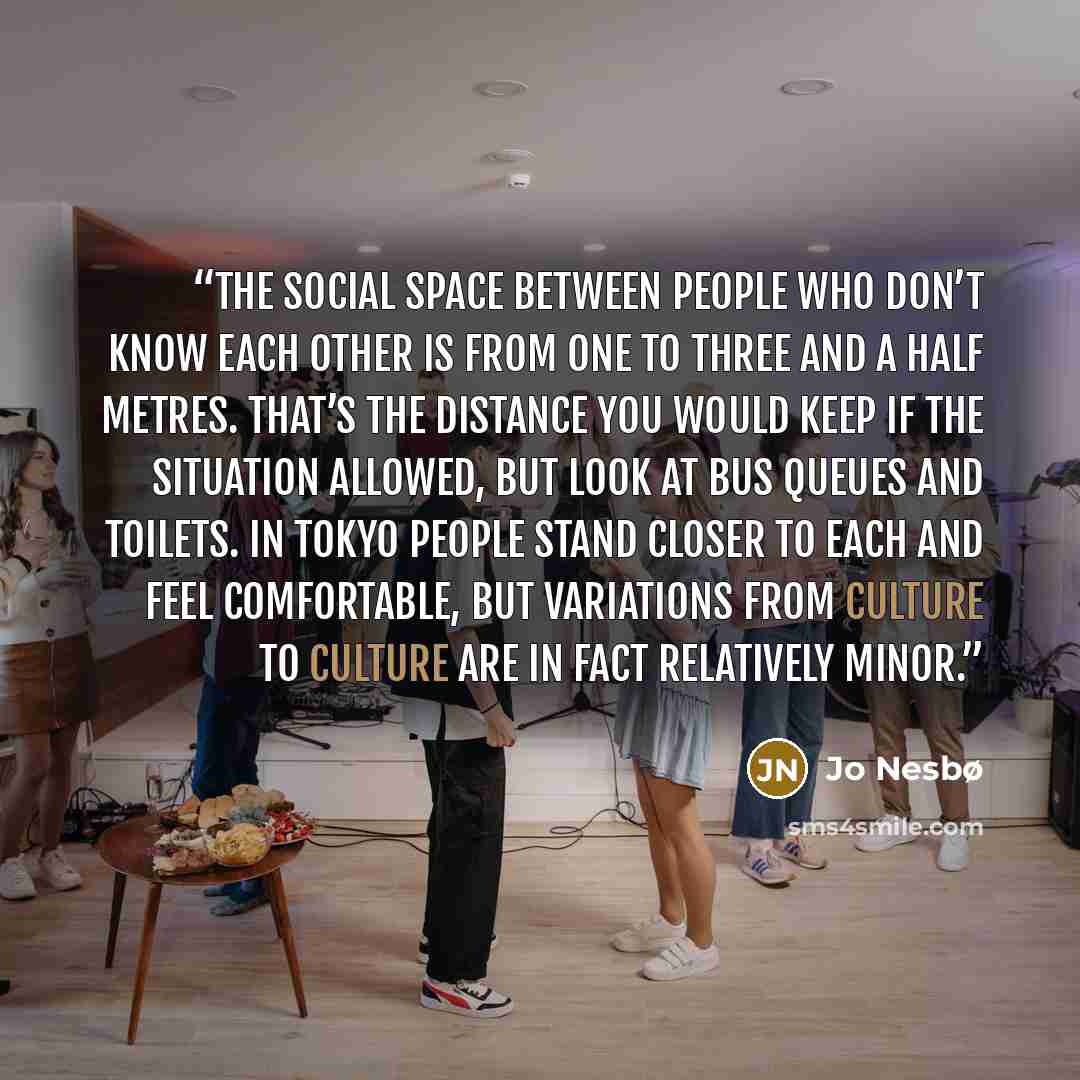 “The social space between people who don’t know each other is from one to three and a half metres. That’s the distance you would keep if the situation allowed, but look at bus queues and toilets. In Tokyo people stand closer to each and feel comfortable, but variations from culture to culture are…” quote by Jo Nesbø