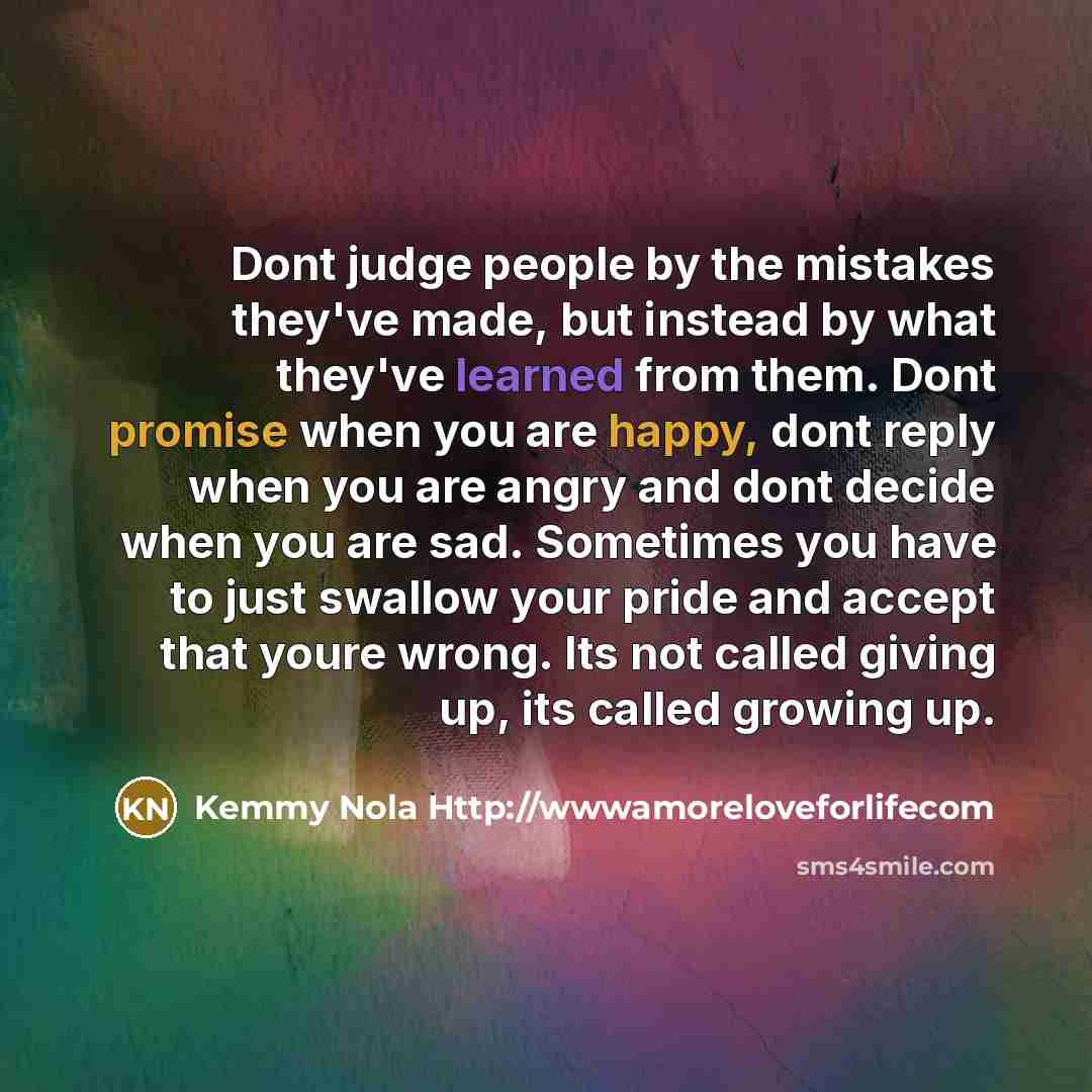 “Dont judge people by the mistakes they've made, but instead by what they've learned from them. Dont promise when you are happy, dont reply when you are angry and dont decide when you are sad. Sometimes you have to just swallow your pride and accept that youre wrong. Its not called giving up, its…” quote by Kemmy Nola Http://wwwamoreloveforlifecom