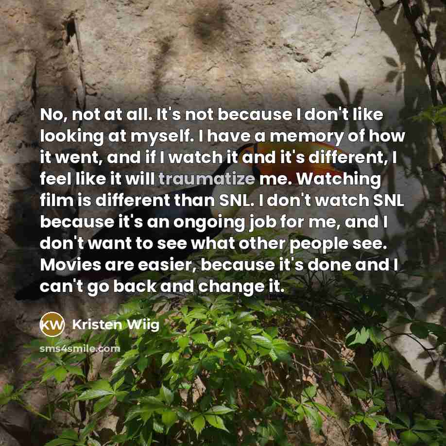 “No, not at all. It's not because I don't like looking at myself. I have a memory of how it went, and if I watch it and it's different, I feel like it will traumatize me. Watching film is different than SNL. I don't watch SNL because it's an ongoing job for me, and I don't want to see what other…” quote by Kristen Wiig