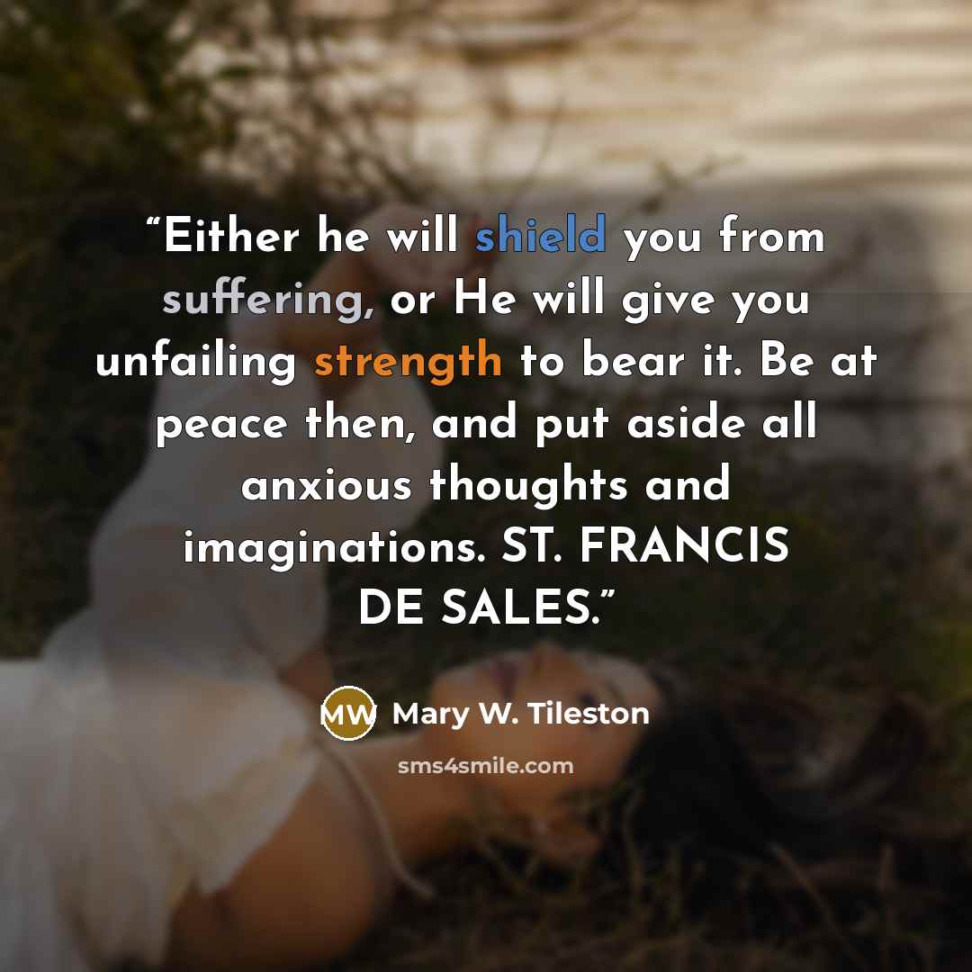“Either he will shield you from suffering, or He will give you unfailing strength to bear it. Be at peace then, and put aside all anxious thoughts and imaginations. ST. FRANCIS DE SALES.” quote by Mary W. Tileston