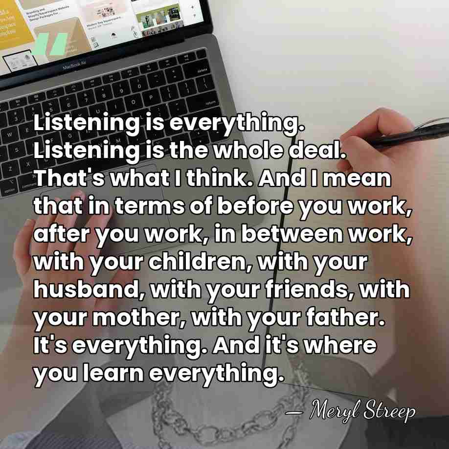 Listening is everything. Listening is the whole deal. That's what I think.&hellip; - Meryl Streep