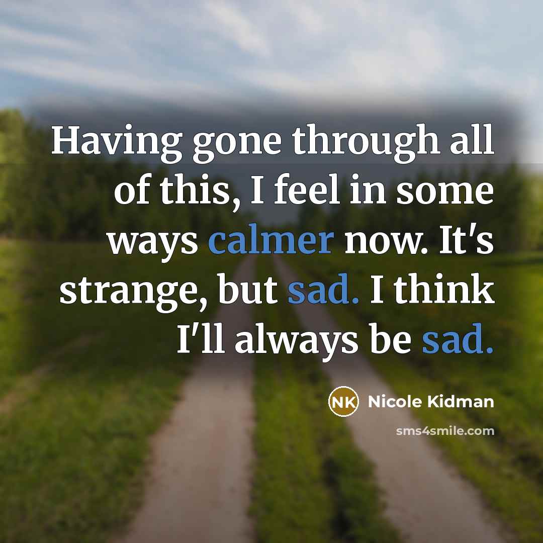 “Having gone through all of this, I feel in some ways calmer now. It's strange, but sad. I think I'll always be sad.” quote by Nicole Kidman