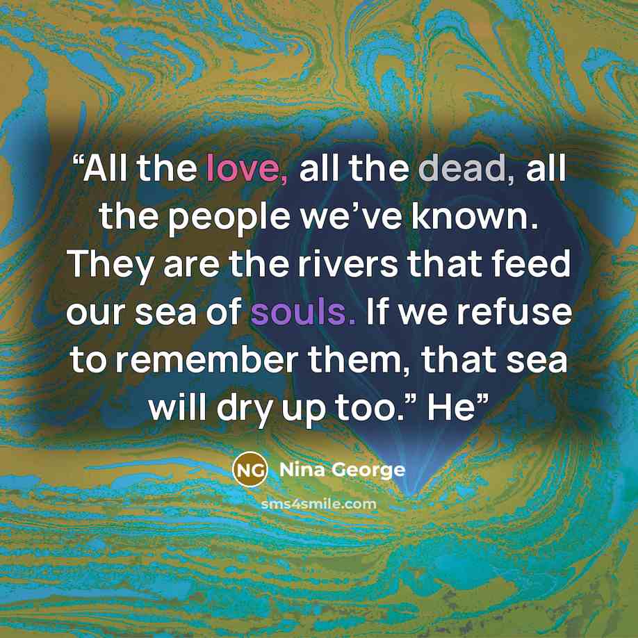 “All the love, all the dead, all the people we’ve known. They are the rivers that feed our sea of souls. If we refuse to remember them, that sea will dry up too.” He” quote by Nina George