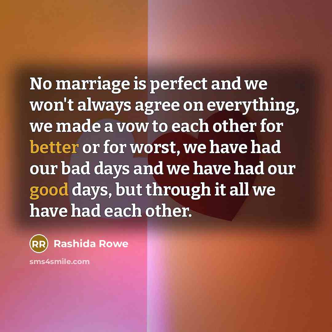 “No marriage is perfect and we won't always agree on everything, we made a vow to each other for better or for worst, we have had our bad days and we have had our good days, but through it all we have had each other.” quote by Rashida Rowe